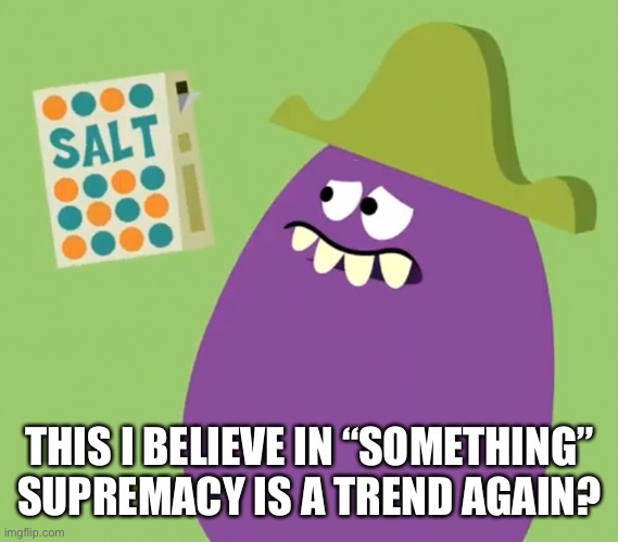 Goofy Grape and Salt | THIS I BELIEVE IN “SOMETHING” SUPREMACY IS A TREND AGAIN? | image tagged in goofy grape and salt | made w/ Imgflip meme maker