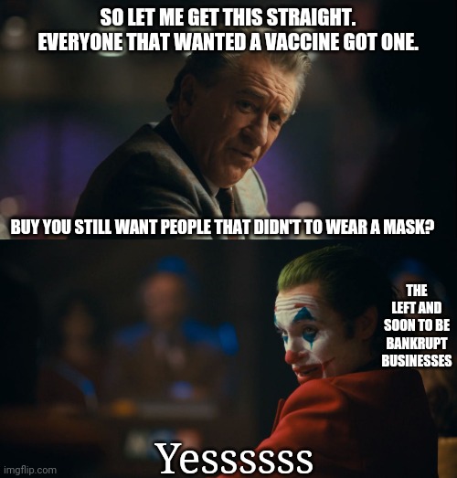 It's all about egomaniac leftists wanting to control people. No logical reason to force mask wearing anymore. | SO LET ME GET THIS STRAIGHT. EVERYONE THAT WANTED A VACCINE GOT ONE. BUY YOU STILL WANT PEOPLE THAT DIDN'T TO WEAR A MASK? THE LEFT AND SOON TO BE BANKRUPT BUSINESSES; Yessssss | image tagged in let me get this straight murray,facemask,left | made w/ Imgflip meme maker