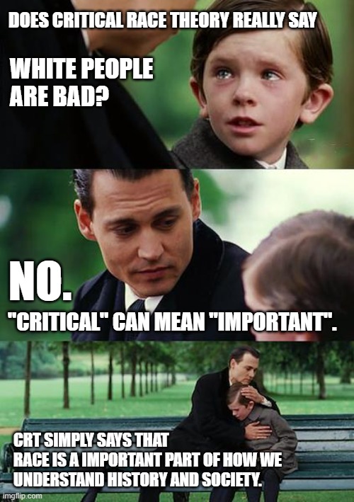 Does Critical Race Theory Say White People Are Bad? | DOES CRITICAL RACE THEORY REALLY SAY; WHITE PEOPLE 
ARE BAD? NO. "CRITICAL" CAN MEAN "IMPORTANT". CRT SIMPLY SAYS THAT
RACE IS A IMPORTANT PART OF HOW WE UNDERSTAND HISTORY AND SOCIETY. | image tagged in memes,finding neverland,critical race theory,racism,race,white people | made w/ Imgflip meme maker