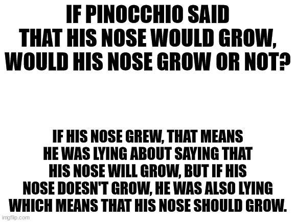 The Pinocchio Paradox | IF PINOCCHIO SAID THAT HIS NOSE WOULD GROW, WOULD HIS NOSE GROW OR NOT? IF HIS NOSE GREW, THAT MEANS HE WAS LYING ABOUT SAYING THAT HIS NOSE WILL GROW, BUT IF HIS NOSE DOESN'T GROW, HE WAS ALSO LYING WHICH MEANS THAT HIS NOSE SHOULD GROW. | image tagged in blank white template | made w/ Imgflip meme maker