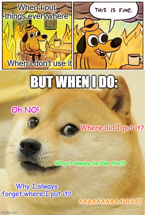 Is this related to anyone? | When I put things everywhere; When I don't use it; BUT WHEN I DO:; Oh NO! Where did I put it? Why it always be like this?! Why I always forget where I put it? AAAAAAAAAAHHH!!! | image tagged in memes,this is fine,doge,relatable | made w/ Imgflip meme maker