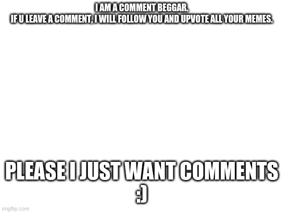 i love attention |  I AM A COMMENT BEGGAR.

IF U LEAVE A COMMENT, I WILL FOLLOW YOU AND UPVOTE ALL YOUR MEMES. PLEASE I JUST WANT COMMENTS




:) | image tagged in blank white template,comment,beggar | made w/ Imgflip meme maker