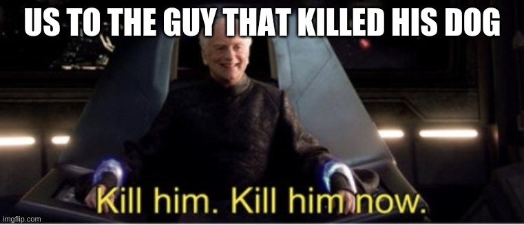 Kill him kill him now | US TO THE GUY THAT KILLED HIS DOG | image tagged in kill him kill him now | made w/ Imgflip meme maker