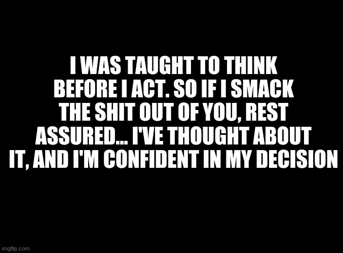 ... | I WAS TAUGHT TO THINK BEFORE I ACT. SO IF I SMACK THE SHIT OUT OF YOU, REST ASSURED... I'VE THOUGHT ABOUT IT, AND I'M CONFIDENT IN MY DECISION | image tagged in blank black | made w/ Imgflip meme maker