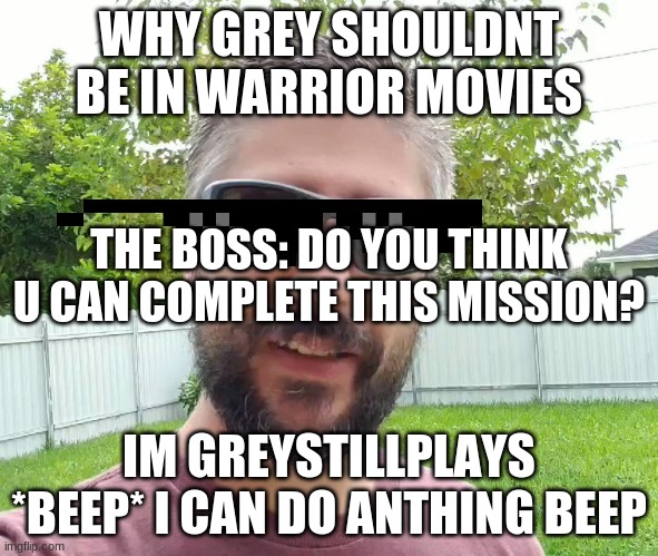 greystillsplays and warrior moviex dont go together.... | WHY GREY SHOULDNT BE IN WARRIOR MOVIES; THE BOSS: DO YOU THINK U CAN COMPLETE THIS MISSION? IM GREYSTILLPLAYS *BEEP* I CAN DO ANTHING BEEP | image tagged in greystilllays | made w/ Imgflip meme maker