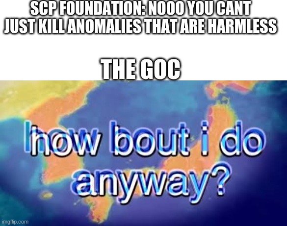 SCP FOUNDATION: NOOO YOU CANT JUST KILL ANOMALIES THAT ARE HARMLESS; THE GOC | image tagged in blank text box,how bout i do anyway | made w/ Imgflip meme maker