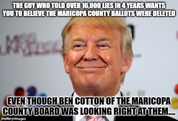 Donald trump approves | THE GUY WHO TOLD OVER 16,000 LIES IN 4 YEARS WANTS YOU TO BELIEVE THE MARICOPA COUNTY BALLOTS WERE DELETED; EVEN THOUGH BEN COTTON OF THE MARICOPA COUNTY BOARD WAS LOOKING RIGHT AT THEM.... | image tagged in donald trump approves | made w/ Imgflip meme maker