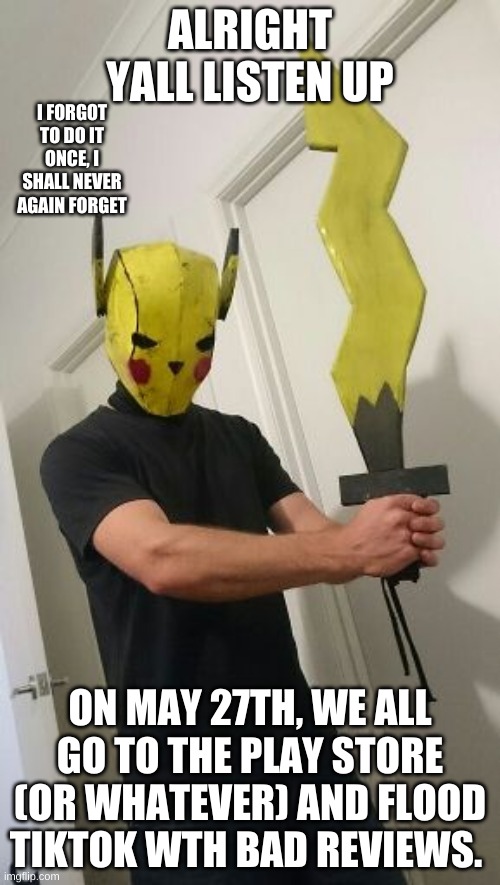 E | ALRIGHT YALL LISTEN UP; I FORGOT TO DO IT ONCE, I SHALL NEVER AGAIN FORGET; ON MAY 27TH, WE ALL GO TO THE PLAY STORE (OR WHATEVER) AND FLOOD TIKTOK WTH BAD REVIEWS. | image tagged in pikachu,sword,tik tok sucks | made w/ Imgflip meme maker