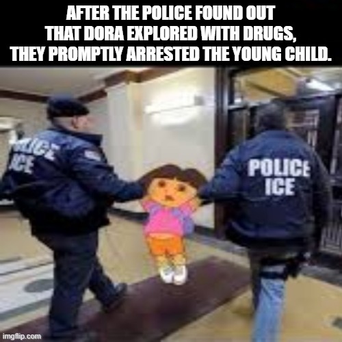 Dora went exploring... | AFTER THE POLICE FOUND OUT THAT DORA EXPLORED WITH DRUGS, THEY PROMPTLY ARRESTED THE YOUNG CHILD. | image tagged in dora the explorer,dark humor | made w/ Imgflip meme maker