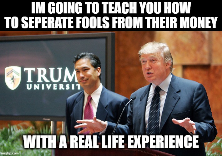 He is so going to prison, if he doesn't die of a Big Mac heart attack first. | IM GOING TO TEACH YOU HOW TO SEPERATE FOOLS FROM THEIR MONEY; WITH A REAL LIFE EXPERIENCE | image tagged in trump university,memes,trump is a crook,criminal,fraud,politics | made w/ Imgflip meme maker