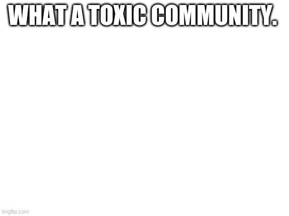 . | WHAT A TOXIC COMMUNITY. | image tagged in blank white template | made w/ Imgflip meme maker