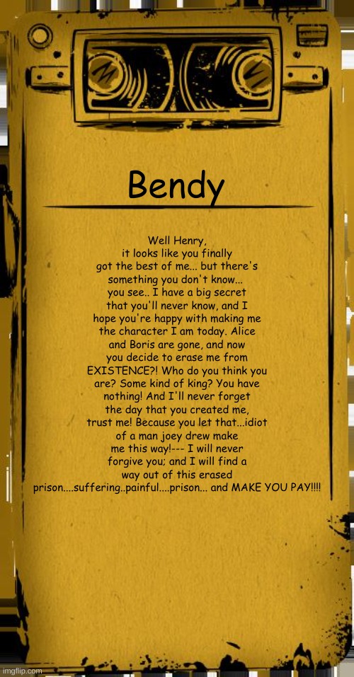 Bendy audio that I made |  Well Henry, it looks like you finally got the best of me... but there's something you don't know... 
you see.. I have a big secret that you'll never know, and I hope you're happy with making me the character I am today. Alice and Boris are gone, and now you decide to erase me from EXISTENCE?! Who do you think you are? Some kind of king? You have nothing! And I'll never forget the day that you created me, trust me! Because you let that...idiot of a man joey drew make me this way!--- I will never forgive you; and I will find a way out of this erased prison....suffering..painful....prison... and MAKE YOU PAY!!!! Bendy | image tagged in bendy audio,bendy's back,oh no,batim | made w/ Imgflip meme maker