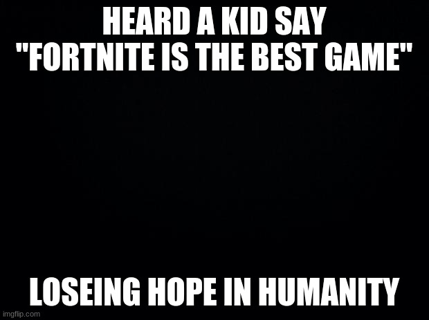 R.i.p my faith in humanity... | HEARD A KID SAY "FORTNITE IS THE BEST GAME"; LOSING HOPE IN HUMANITY | image tagged in black background,faith in humanity | made w/ Imgflip meme maker