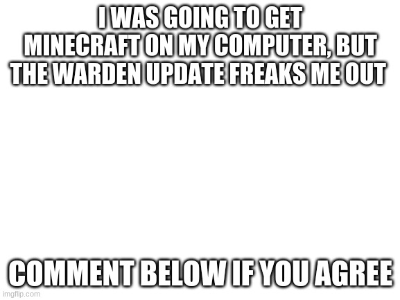 Stupid Warden | I WAS GOING TO GET MINECRAFT ON MY COMPUTER, BUT THE WARDEN UPDATE FREAKS ME OUT; COMMENT BELOW IF YOU AGREE | image tagged in blank white template | made w/ Imgflip meme maker