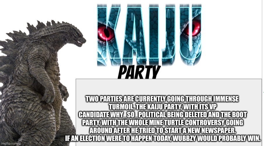 Kaiju Party announcement | TWO PARTIES ARE CURRENTLY GOING THROUGH IMMENSE 
TURMOIL, THE KAIJU PARTY, WITH ITS VP CANDIDATE WHY_SO_POLITICAL BEING DELETED AND THE BOOT PARTY, WITH THE WHOLE MINE TURTLE CONTROVERSY GOING AROUND AFTER HE TRIED TO START A NEW NEWSPAPER. IF AN ELECTION WERE TO HAPPEN TODAY, WUBBZY WOULD PROBABLY WIN. | image tagged in kaiju party announcement | made w/ Imgflip meme maker