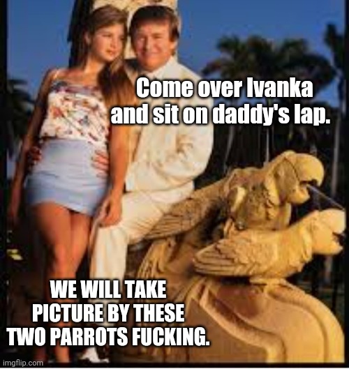 Americas favorite pedo | Come over Ivanka and sit on daddy's lap. WE WILL TAKE PICTURE BY THESE TWO PARROTS FUCKING. | image tagged in americas favorite pedo | made w/ Imgflip meme maker