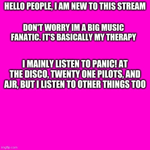 Blank Hot Pink Background | HELLO PEOPLE, I AM NEW TO THIS STREAM; DON'T WORRY IM A BIG MUSIC FANATIC. IT'S BASICALLY MY THERAPY; I MAINLY LISTEN TO PANIC! AT THE DISCO, TWENTY ONE PILOTS, AND AJR, BUT I LISTEN TO OTHER THINGS TOO | image tagged in blank hot pink background | made w/ Imgflip meme maker