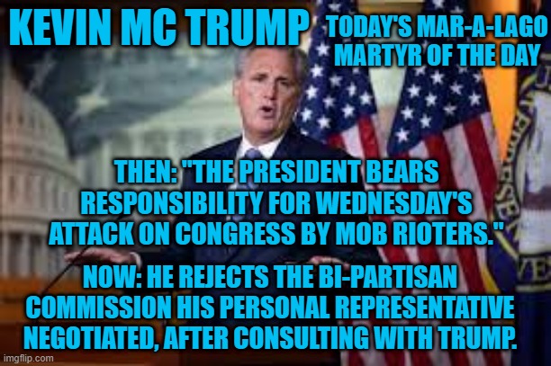 His Flip Is A Flop. | TODAY'S MAR-A-LAGO MARTYR OF THE DAY; KEVIN MC TRUMP; THEN: "THE PRESIDENT BEARS RESPONSIBILITY FOR WEDNESDAY'S ATTACK ON CONGRESS BY MOB RIOTERS."; NOW: HE REJECTS THE BI-PARTISAN COMMISSION HIS PERSONAL REPRESENTATIVE NEGOTIATED, AFTER CONSULTING WITH TRUMP. | image tagged in politics | made w/ Imgflip meme maker