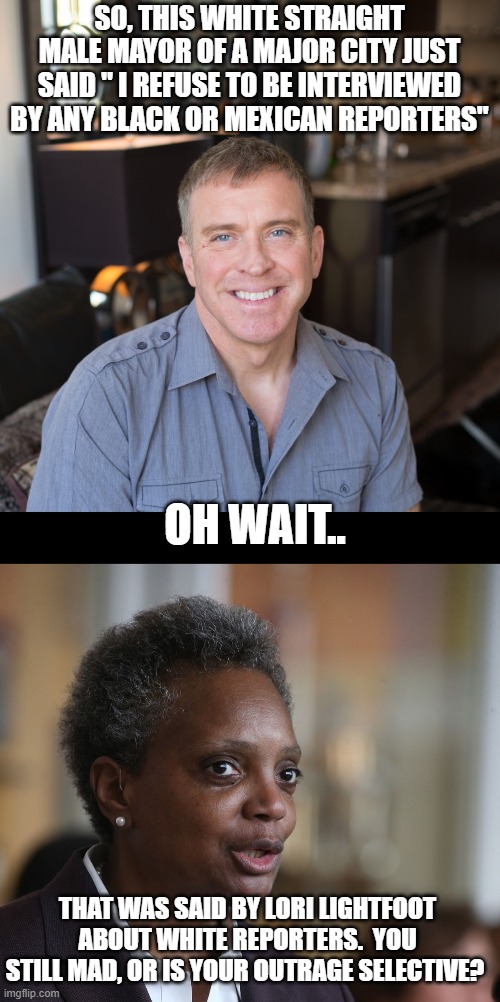 The left just writes these memes naturally | SO, THIS WHITE STRAIGHT MALE MAYOR OF A MAJOR CITY JUST SAID " I REFUSE TO BE INTERVIEWED BY ANY BLACK OR MEXICAN REPORTERS"; OH WAIT.. THAT WAS SAID BY LORI LIGHTFOOT ABOUT WHITE REPORTERS.  YOU STILL MAD, OR IS YOUR OUTRAGE SELECTIVE? | image tagged in stupid liberals,politics lol,funny memes,liberal hypocrisy | made w/ Imgflip meme maker