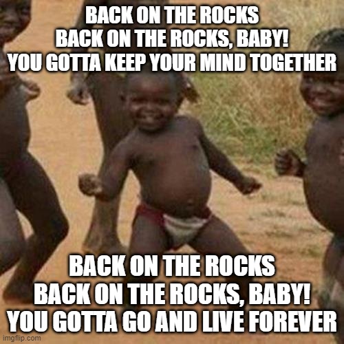 Third World Success Kid | BACK ON THE ROCKS
BACK ON THE ROCKS, BABY!
YOU GOTTA KEEP YOUR MIND TOGETHER; BACK ON THE ROCKS
BACK ON THE ROCKS, BABY!
YOU GOTTA GO AND LIVE FOREVER | image tagged in memes,third world success kid,funny,funny memes,dank memes,fun | made w/ Imgflip meme maker