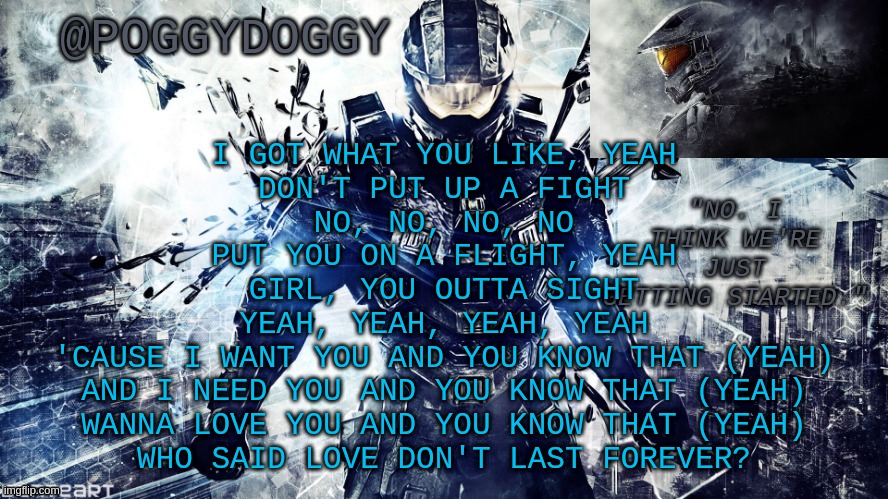 Poggydoggy temp halo | I GOT WHAT YOU LIKE, YEAH
DON'T PUT UP A FIGHT
NO, NO, NO, NO
PUT YOU ON A FLIGHT, YEAH
GIRL, YOU OUTTA SIGHT
YEAH, YEAH, YEAH, YEAH
'CAUSE I WANT YOU AND YOU KNOW THAT (YEAH)
AND I NEED YOU AND YOU KNOW THAT (YEAH)
WANNA LOVE YOU AND YOU KNOW THAT (YEAH)
WHO SAID LOVE DON'T LAST FOREVER? | image tagged in poggydoggy temp halo | made w/ Imgflip meme maker