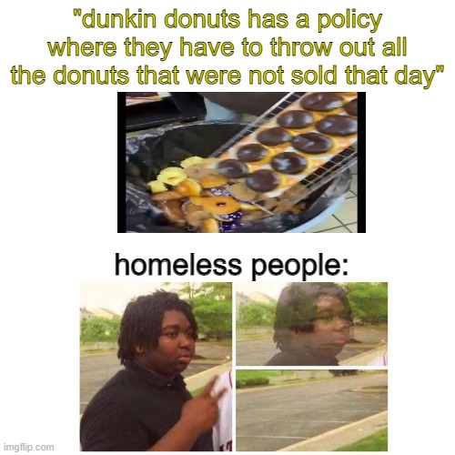 bruh | "dunkin donuts has a policy where they have to throw out all the donuts that were not sold that day"; homeless people: | image tagged in blank | made w/ Imgflip meme maker
