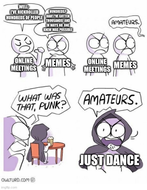 am I wrong? | WELL- 
I'VE RICKROLLED HUNDREDS OF PEOPLE; HUNDREDS? HAH! I'VE GOTTEN THOUSANDS! AND IN WAYS NO  ONE KNEW WAS POSSIBLE; ONLINE MEETINGS; ONLINE MEETINGS; MEMES; MEMES; JUST DANCE | image tagged in amaturs | made w/ Imgflip meme maker