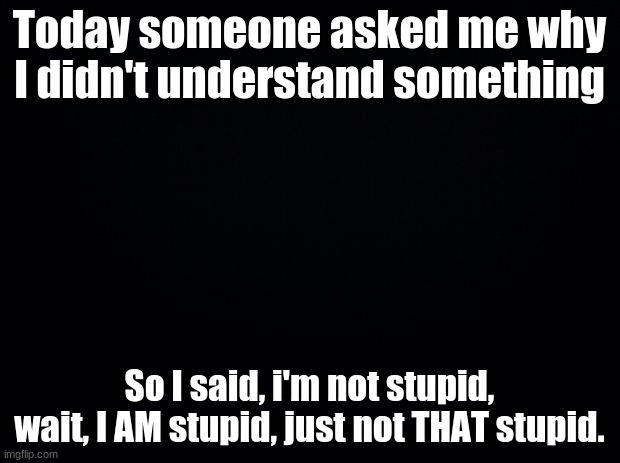 For a disclaimer | Today someone asked me why I didn't understand something; So I said, i'm not stupid, wait, I AM stupid, just not THAT stupid. | image tagged in black background,i'm an idiot | made w/ Imgflip meme maker