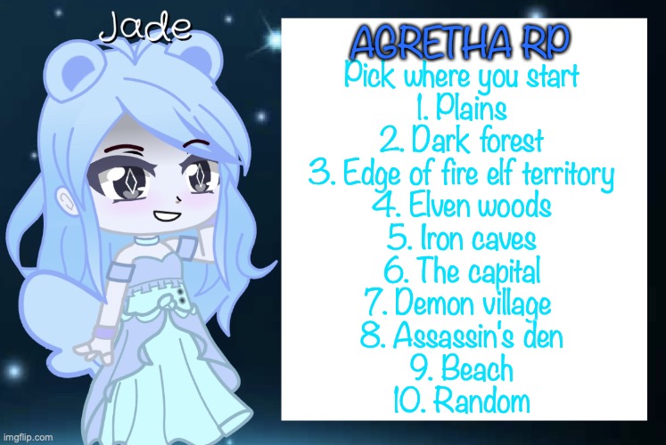 Come rp in my fantasy world | AGRETHA RP; Pick where you start
1. Plains
2. Dark forest
3. Edge of fire elf territory
4. Elven woods
5. Iron caves
6. The capital
7. Demon village 
8. Assassin's den
9. Beach
10. Random | image tagged in jade s gacha template | made w/ Imgflip meme maker