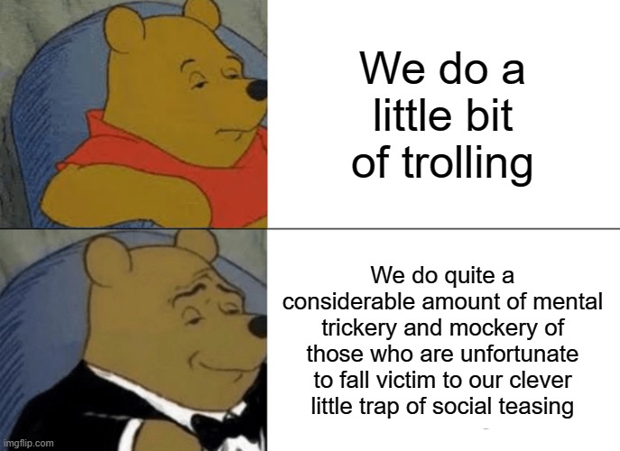Tuxedo Winnie The Pooh Meme | We do a little bit of trolling; We do quite a considerable amount of mental trickery and mockery of those who are unfortunate to fall victim to our clever little trap of social teasing | image tagged in tuxedo winnie the pooh,winnie the pooh template | made w/ Imgflip meme maker
