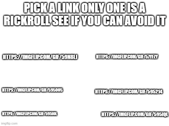 lol | PICK A LINK ONLY ONE IS A RICKROLL SEE IF YOU CAN AVOID IT; HTTPS://IMGFLIP.COM/GIF/57YFZY; HTTPS://IMGFLIP.COM/GIF/59N8LJ; HTTPS://IMGFLIP.COM/GIF/5950O5; HTTPS://IMGFLIP.COM/GIF/595214; HTTPS://IMGFLIP.COM/GIF/595IOL; HTTPS://IMGFLIP.COM/GIF/595IQL | image tagged in blank white template | made w/ Imgflip meme maker