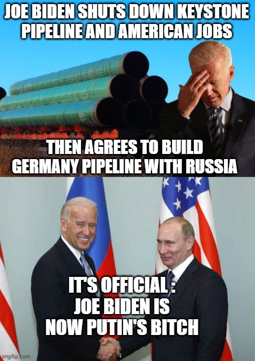 You Asked For It | JOE BIDEN SHUTS DOWN KEYSTONE PIPELINE AND AMERICAN JOBS; THEN AGREES TO BUILD GERMANY PIPELINE WITH RUSSIA; IT'S OFFICIAL :
JOE BIDEN IS NOW PUTIN'S BITCH | image tagged in biden,keystone,pipeline,putin,russia,democrats | made w/ Imgflip meme maker