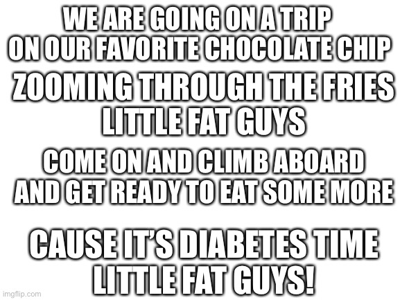 Here is a little Einstein’s parity for you | WE ARE GOING ON A TRIP 
ON OUR FAVORITE CHOCOLATE CHIP; ZOOMING THROUGH THE FRIES
LITTLE FAT GUYS; COME ON AND CLIMB ABOARD
AND GET READY TO EAT SOME MORE; CAUSE IT’S DIABETES TIME
LITTLE FAT GUYS! | image tagged in blank white template,song,stupid,fat,barney will eat all of your delectable biscuits | made w/ Imgflip meme maker