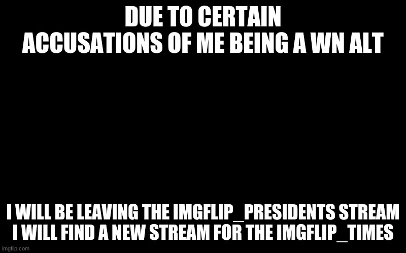 black screen | DUE TO CERTAIN ACCUSATIONS OF ME BEING A WN ALT; I WILL BE LEAVING THE IMGFLIP_PRESIDENTS STREAM
I WILL FIND A NEW STREAM FOR THE IMGFLIP_TIMES | image tagged in black screen | made w/ Imgflip meme maker