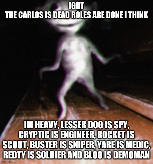 Nurpo | IGHT
THE CARLOS IS DEAD ROLES ARE DONE I THINK; IM HEAVY, LESSER DOG IS SPY, CRYPTIC IS ENGINEER, ROCKET IS SCOUT, BUSTER IS SNIPER, YARE IS MEDIC, REDTY IS SOLDIER AND BLOO IS DEMOMAN | image tagged in nurpo | made w/ Imgflip meme maker