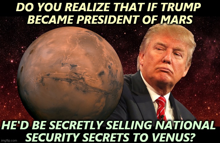 Of course he would. | DO YOU REALIZE THAT IF TRUMP 
BECAME PRESIDENT OF MARS; HE'D BE SECRETLY SELLING NATIONAL 
SECURITY SECRETS TO VENUS? | image tagged in donald trump getting talking points from mars,trump,mars,traitor,venus | made w/ Imgflip meme maker