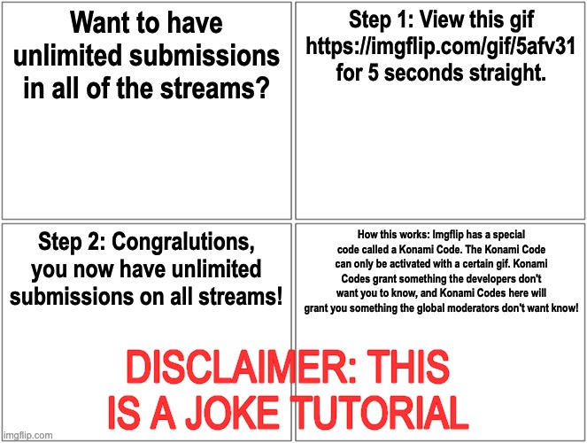 Konami Code in Imgflip? [joke] | Want to have unlimited submissions in all of the streams? Step 1: View this gif https://imgflip.com/gif/5afv31 for 5 seconds straight. Step 2: Congralutions, you now have unlimited submissions on all streams! How this works: Imgflip has a special code called a Konami Code. The Konami Code can only be activated with a certain gif. Konami Codes grant something the developers don't want you to know, and Konami Codes here will grant you something the global moderators don't want know! DISCLAIMER: THIS IS A JOKE TUTORIAL | image tagged in memes,blank comic panel 2x2 | made w/ Imgflip meme maker