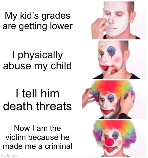 Clown Applying Makeup | My kid’s grades are getting lower; I physically abuse my child; I tell him death threats; Now I am the victim because he made me a criminal | image tagged in memes,clown applying makeup | made w/ Imgflip meme maker