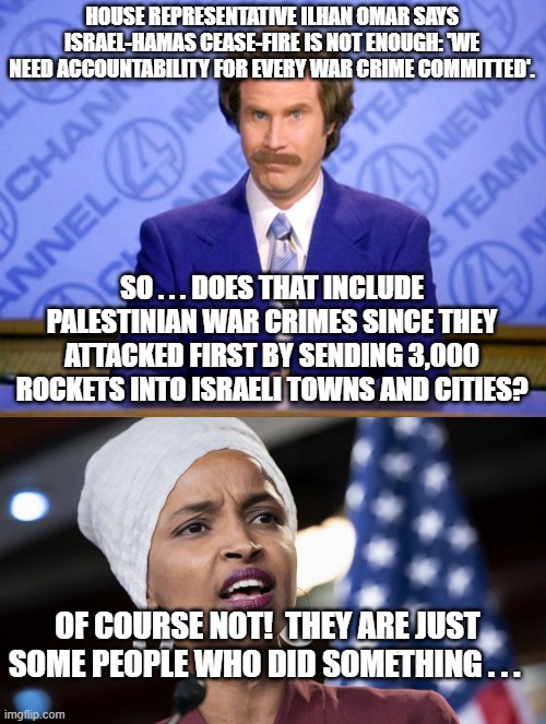 Gotta love leftist logic, eh? | HOUSE REPRESENTATIVE ILHAN OMAR SAYS ISRAEL-HAMAS CEASE-FIRE IS NOT ENOUGH: 'WE NEED ACCOUNTABILITY FOR EVERY WAR CRIME COMMITTED'. SO . . . DOES THAT INCLUDE PALESTINIAN WAR CRIMES SINCE THEY ATTACKED FIRST BY SENDING 3,000 ROCKETS INTO ISRAELI TOWNS AND CITIES? OF COURSE NOT!  THEY ARE JUST SOME PEOPLE WHO DID SOMETHING . . . | image tagged in this just in | made w/ Imgflip meme maker