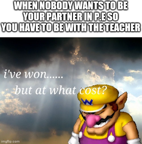 ive won but at what cost | WHEN NOBODY WANTS TO BE YOUR PARTNER IN P.E SO YOU HAVE TO BE WITH THE TEACHER | image tagged in i have won but at what cost | made w/ Imgflip meme maker