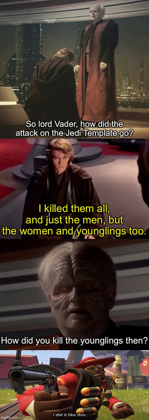 So lord Vader, how did the attack on the Jedi Template go? I killed them all, and just the men, but the women and younglings too. How did you kill the younglings then? | image tagged in star wars,memes,funny,anakin kills younglings,heavy is dead,palpatine | made w/ Imgflip meme maker