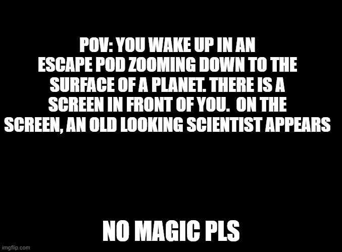 you also have no weapons or armor right now |  POV: YOU WAKE UP IN AN ESCAPE POD ZOOMING DOWN TO THE SURFACE OF A PLANET. THERE IS A SCREEN IN FRONT OF YOU.  ON THE SCREEN, AN OLD LOOKING SCIENTIST APPEARS; NO MAGIC PLS | image tagged in blank black | made w/ Imgflip meme maker