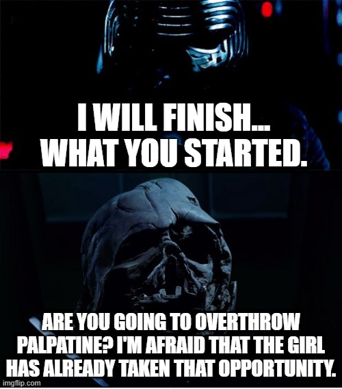 I will finish what you started - Star Wars Force Awakens | I WILL FINISH...
WHAT YOU STARTED. ARE YOU GOING TO OVERTHROW PALPATINE? I'M AFRAID THAT THE GIRL HAS ALREADY TAKEN THAT OPPORTUNITY. | image tagged in i will finish what you started - star wars force awakens | made w/ Imgflip meme maker