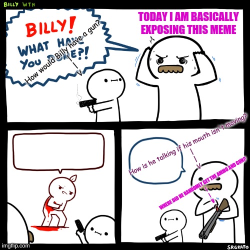 Also posting in "Fun" | TODAY I AM BASICALLY EXPOSING THIS MEME; How would Billy have a gun?
                     |
                     |
                    V; How is he talking if his mouth isn't moving?
|
|
V; WHERE DID HE RANDOMLY GET THE AMMO AND GUN?
|
|
V | image tagged in billy what have you done | made w/ Imgflip meme maker
