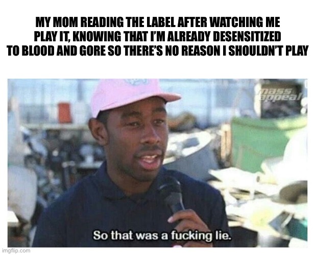 So That Was A F---ing Lie | MY MOM READING THE LABEL AFTER WATCHING ME PLAY IT, KNOWING THAT I’M ALREADY DESENSITIZED TO BLOOD AND GORE SO THERE’S NO REASON I SHOULDN’T | image tagged in so that was a f---ing lie | made w/ Imgflip meme maker