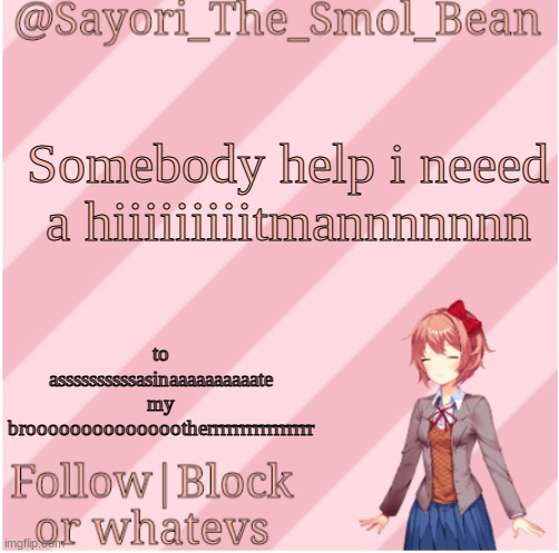Sayori's NEW Temp! | Somebody help i neeed a hiiiiiiiiitmannnnnnn; to assssssssssasinaaaaaaaaaate my brooooooooooooootherrrrrrrrrrrrrrrr | image tagged in sayori's new temp | made w/ Imgflip meme maker