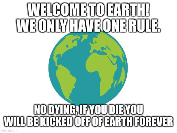 That’s all the rules, enjoy! | WELCOME TO EARTH! WE ONLY HAVE ONE RULE. NO DYING, IF YOU DIE YOU WILL BE KICKED OFF OF EARTH FOREVER | image tagged in blank white template | made w/ Imgflip meme maker