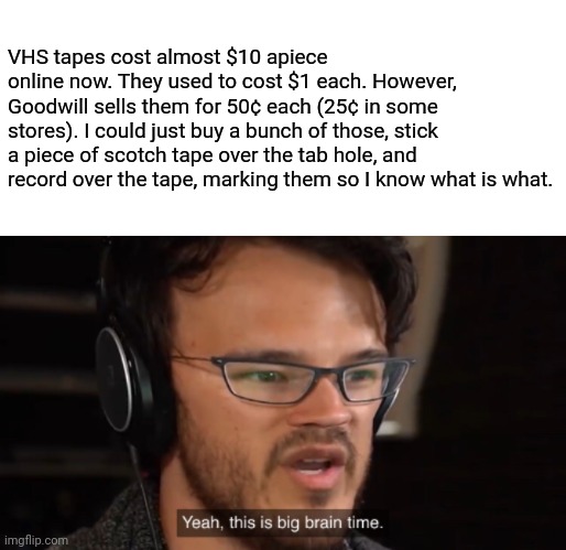 Yeah, I still use VHS tapes. They're bulky, but useful. | VHS tapes cost almost $10 apiece online now. They used to cost $1 each. However, Goodwill sells them for 50¢ each (25¢ in some stores). I could just buy a bunch of those, stick a piece of scotch tape over the tab hole, and record over the tape, marking them so I know what is what. | image tagged in yeah this is big brain time,vhs,tapes,tips,infinity,yeah i'm old | made w/ Imgflip meme maker