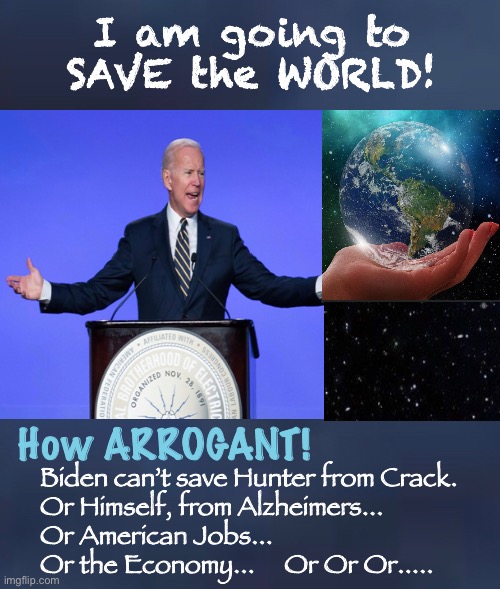 “Climate Change” and the “Great Reset” | I am going to 
SAVE the WORLD! How ARROGANT! Biden can’t save Hunter from Crack.
Or Himself, from Alzheimers...
Or American Jobs...
Or the Economy...     Or Or Or..... | image tagged in biden hates america,one world government,marxism,goodbye freedom,goodbye liberty,our ancestors would be disgusted | made w/ Imgflip meme maker