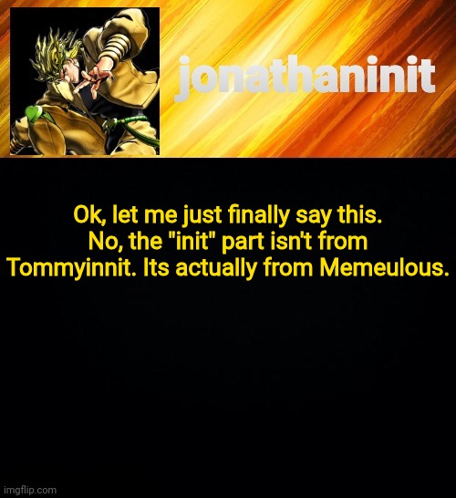 Now you know | Ok, let me just finally say this.
No, the "init" part isn't from Tommyinnit. Its actually from Memeulous. | image tagged in jonathaninit but he go za warudo | made w/ Imgflip meme maker